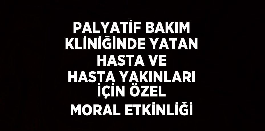 PALYATİF BAKIM KLİNİĞİNDE YATAN HASTA VE HASTA YAKINLARI İÇİN ÖZEL MORAL ETKİNLİĞİ