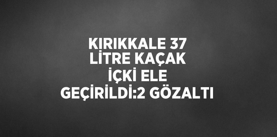 KIRIKKALE 37 LİTRE KAÇAK İÇKİ ELE GEÇİRİLDİ:2 GÖZALTI