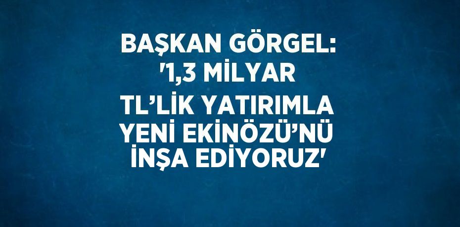 BAŞKAN GÖRGEL: '1,3 MİLYAR TL’LİK YATIRIMLA YENİ EKİNÖZÜ’NÜ İNŞA EDİYORUZ'