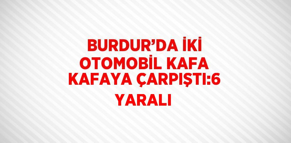 BURDUR’DA İKİ OTOMOBİL KAFA KAFAYA ÇARPIŞTI:6 YARALI