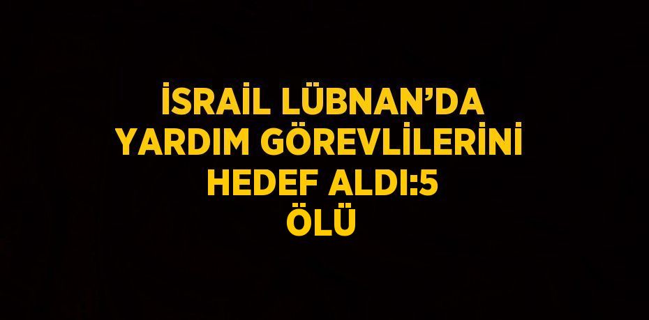 İSRAİL LÜBNAN’DA YARDIM GÖREVLİLERİNİ HEDEF ALDI:5 ÖLÜ