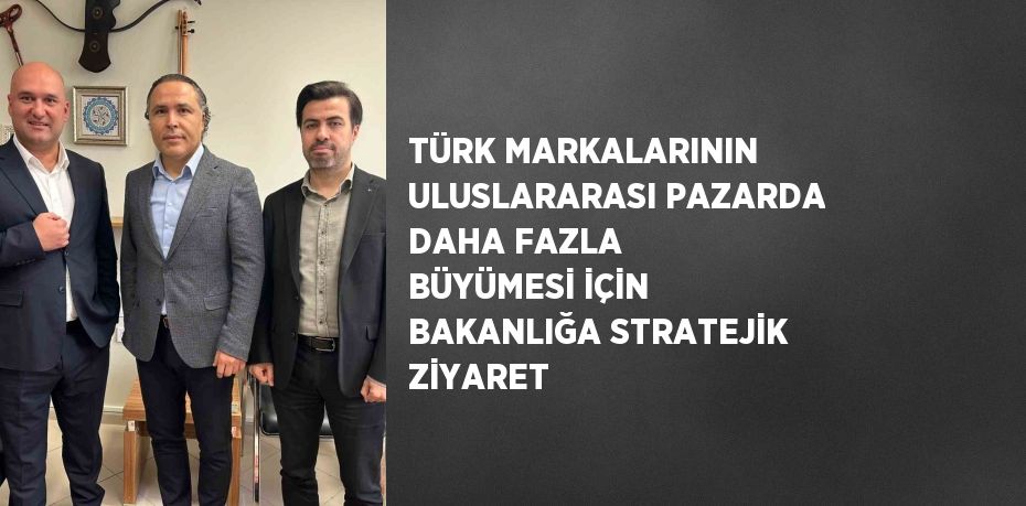 TÜRK MARKALARININ ULUSLARARASI PAZARDA DAHA FAZLA BÜYÜMESİ İÇİN BAKANLIĞA STRATEJİK ZİYARET