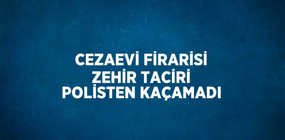 CEZAEVİ FİRARİSİ ZEHİR TACİRİ POLİSTEN KAÇAMADI