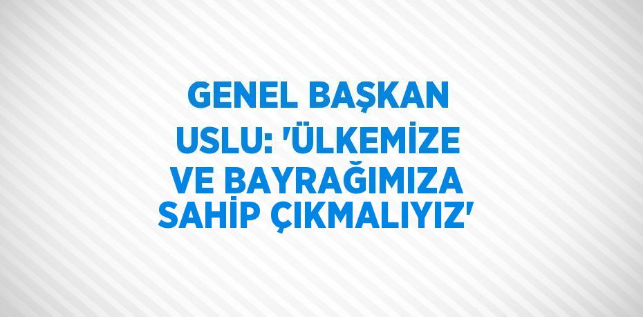 GENEL BAŞKAN USLU: 'ÜLKEMİZE VE BAYRAĞIMIZA SAHİP ÇIKMALIYIZ'