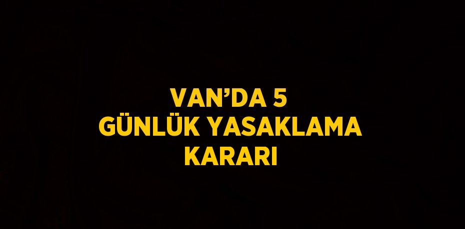 VAN’DA 5 GÜNLÜK YASAKLAMA KARARI
