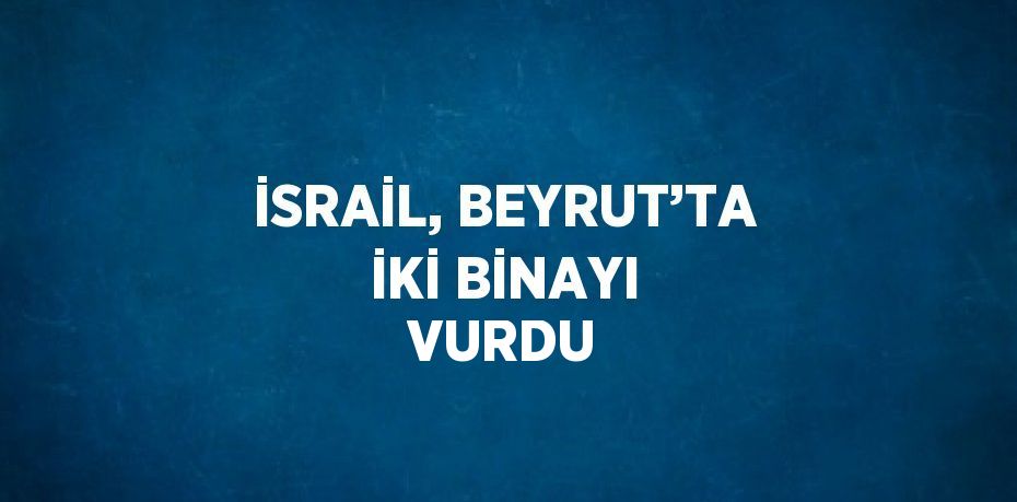 İSRAİL, BEYRUT’TA İKİ BİNAYI VURDU