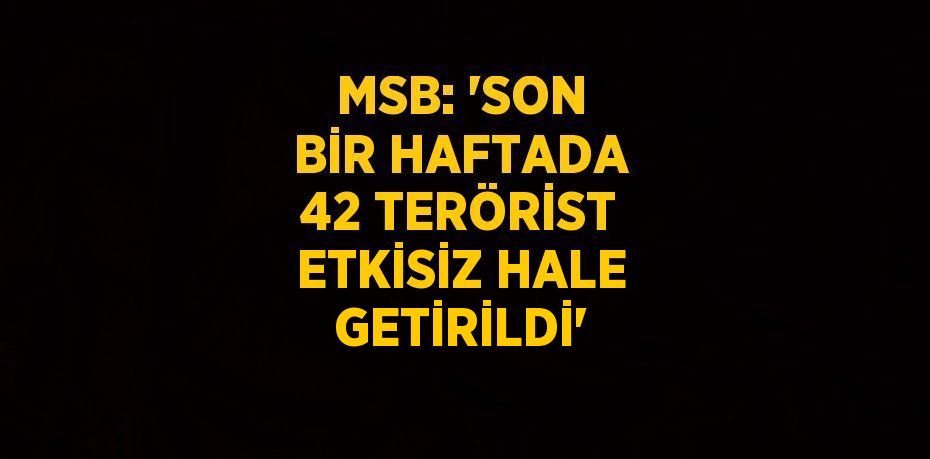 MSB: 'SON BİR HAFTADA 42 TERÖRİST ETKİSİZ HALE GETİRİLDİ'