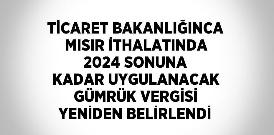 TİCARET BAKANLIĞINCA MISIR İTHALATINDA 2024 SONUNA KADAR UYGULANACAK GÜMRÜK VERGİSİ YENİDEN BELİRLENDİ