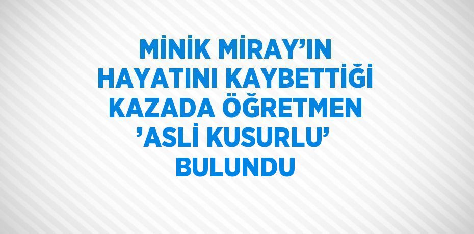 MİNİK MİRAY’IN HAYATINI KAYBETTİĞİ KAZADA ÖĞRETMEN ’ASLİ KUSURLU’ BULUNDU