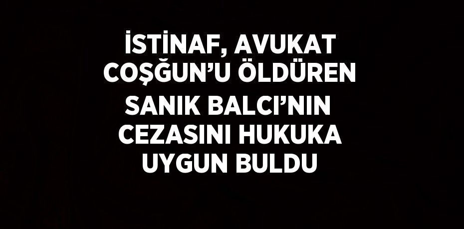 İSTİNAF, AVUKAT COŞĞUN’U ÖLDÜREN SANIK BALCI’NIN CEZASINI HUKUKA UYGUN BULDU