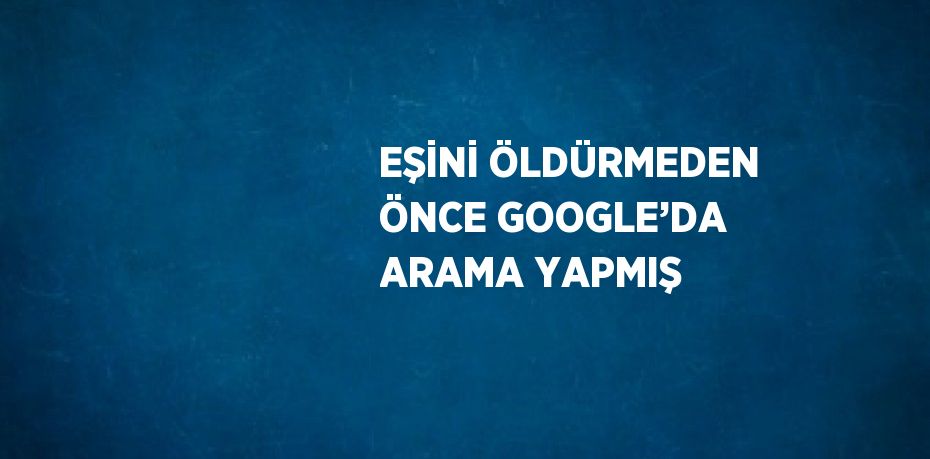 EŞİNİ ÖLDÜRMEDEN ÖNCE GOOGLE’DA ARAMA YAPMIŞ