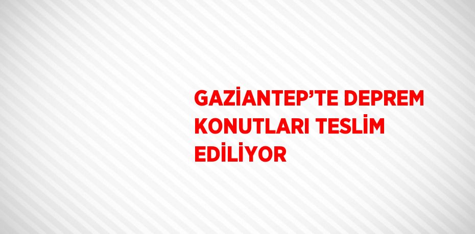 GAZİANTEP’TE DEPREM KONUTLARI TESLİM EDİLİYOR