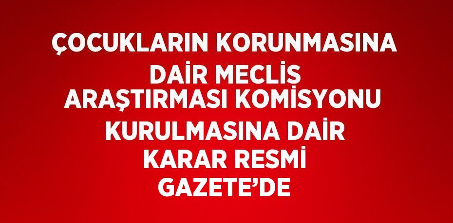 ÇOCUKLARIN KORUNMASINA DAİR MECLİS ARAŞTIRMASI KOMİSYONU KURULMASINA DAİR KARAR RESMİ GAZETE’DE