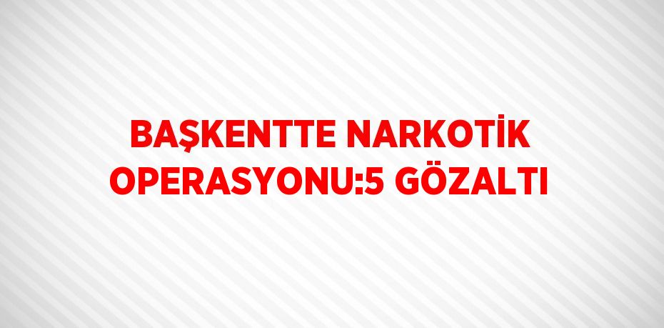 BAŞKENTTE NARKOTİK OPERASYONU:5 GÖZALTI