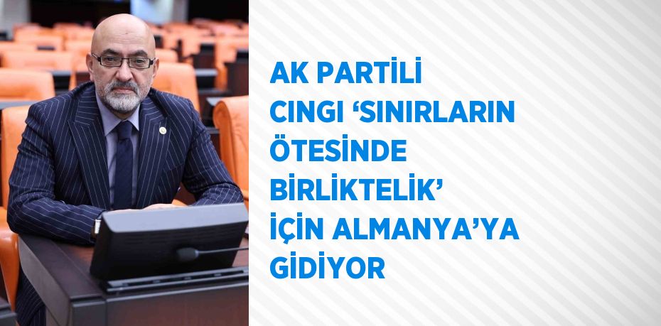 AK PARTİLİ CINGI ‘SINIRLARIN ÖTESİNDE BİRLİKTELİK’ İÇİN ALMANYA’YA GİDİYOR