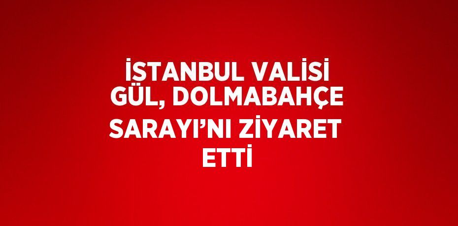 İSTANBUL VALİSİ GÜL, DOLMABAHÇE SARAYI’NI ZİYARET ETTİ