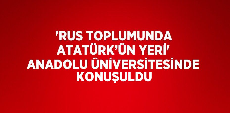 'RUS TOPLUMUNDA ATATÜRK’ÜN YERİ' ANADOLU ÜNİVERSİTESİNDE KONUŞULDU