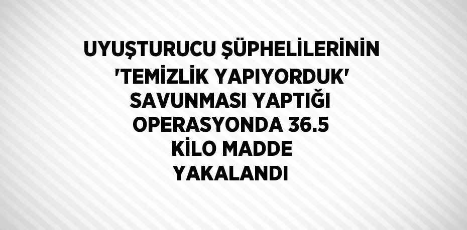 UYUŞTURUCU ŞÜPHELİLERİNİN 'TEMİZLİK YAPIYORDUK' SAVUNMASI YAPTIĞI OPERASYONDA 36.5 KİLO MADDE YAKALANDI