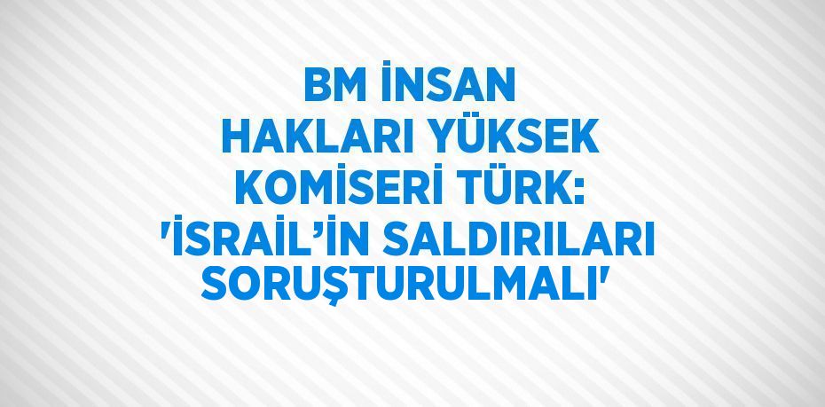 BM İNSAN HAKLARI YÜKSEK KOMİSERİ TÜRK: 'İSRAİL’İN SALDIRILARI SORUŞTURULMALI'