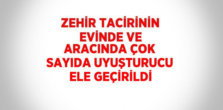 ZEHİR TACİRİNİN EVİNDE VE ARACINDA ÇOK SAYIDA UYUŞTURUCU ELE GEÇİRİLDİ