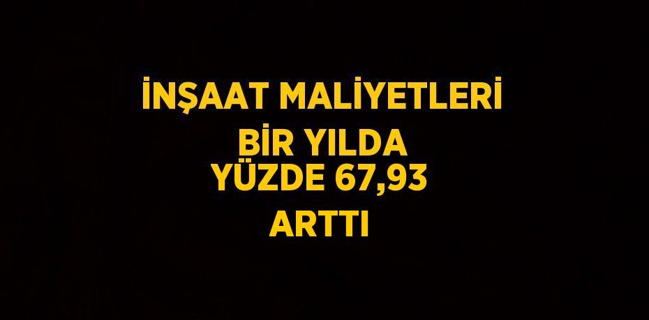 İNŞAAT MALİYETLERİ BİR YILDA YÜZDE 67,93 ARTTI