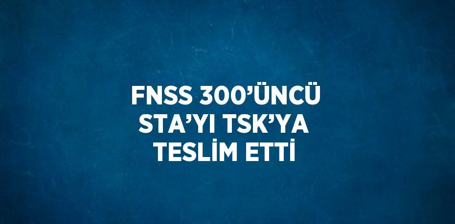 FNSS 300’ÜNCÜ STA’YI TSK’YA TESLİM ETTİ