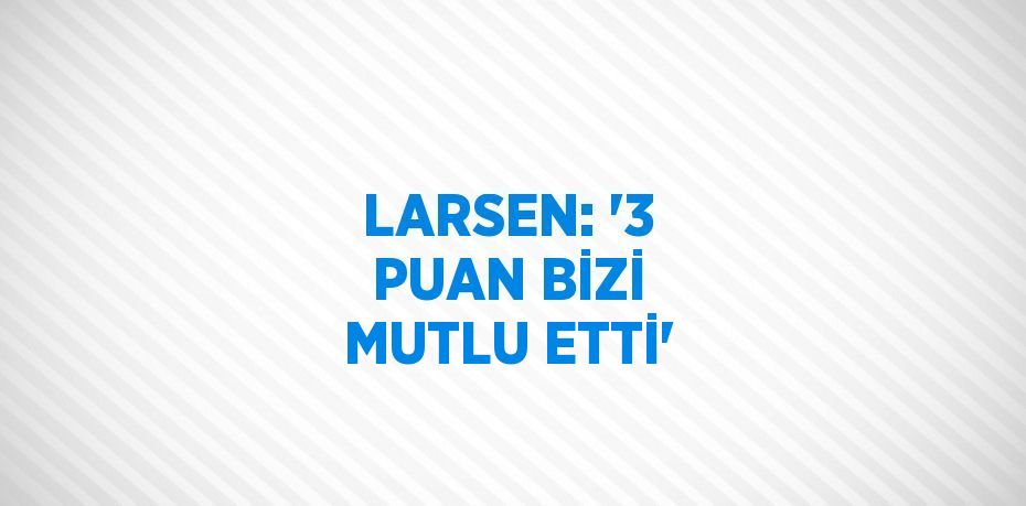 LARSEN: '3 PUAN BİZİ MUTLU ETTİ'