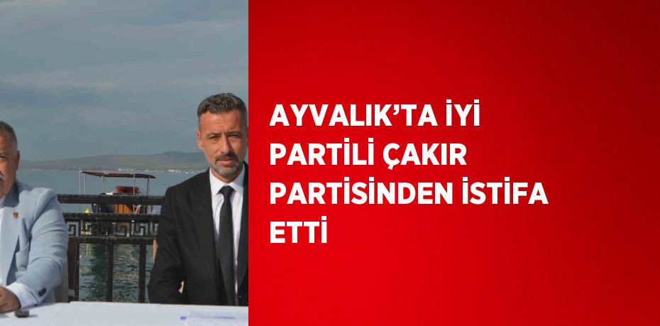 AYVALIK’TA İYİ PARTİLİ ÇAKIR PARTİSİNDEN İSTİFA ETTİ