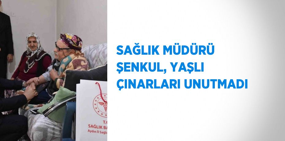 SAĞLIK MÜDÜRÜ ŞENKUL, YAŞLI ÇINARLARI UNUTMADI