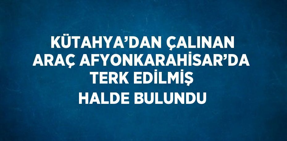 KÜTAHYA’DAN ÇALINAN ARAÇ AFYONKARAHİSAR’DA TERK EDİLMİŞ HALDE BULUNDU