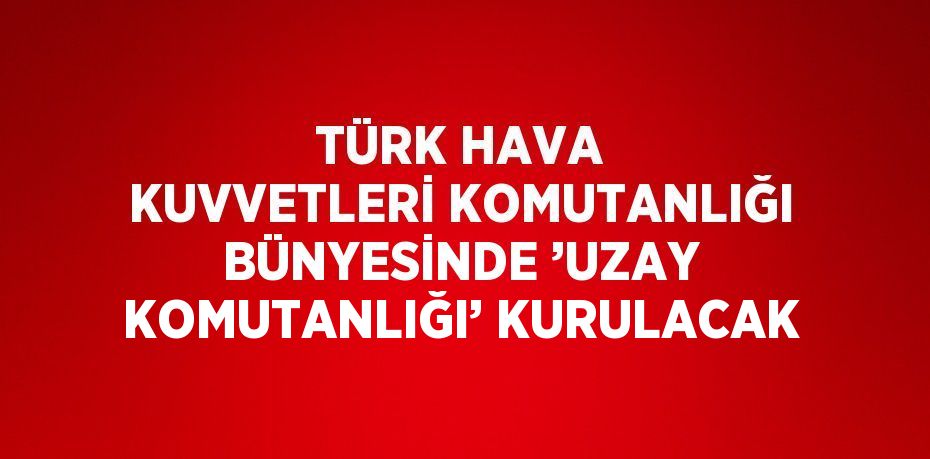 TÜRK HAVA KUVVETLERİ KOMUTANLIĞI BÜNYESİNDE ’UZAY KOMUTANLIĞI’ KURULACAK