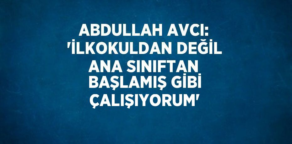 ABDULLAH AVCI: 'İLKOKULDAN DEĞİL ANA SINIFTAN BAŞLAMIŞ GİBİ ÇALIŞIYORUM'