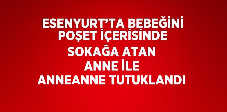 ESENYURT’TA BEBEĞİNİ POŞET İÇERİSİNDE SOKAĞA ATAN ANNE İLE ANNEANNE TUTUKLANDI