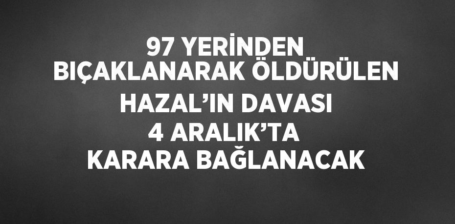 97 YERİNDEN BIÇAKLANARAK ÖLDÜRÜLEN HAZAL’IN DAVASI 4 ARALIK’TA KARARA BAĞLANACAK