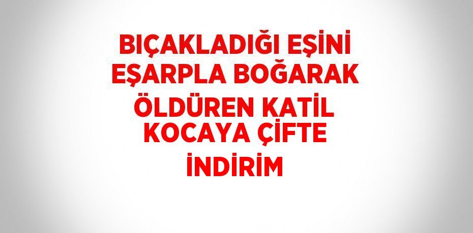 BIÇAKLADIĞI EŞİNİ EŞARPLA BOĞARAK ÖLDÜREN KATİL KOCAYA ÇİFTE İNDİRİM