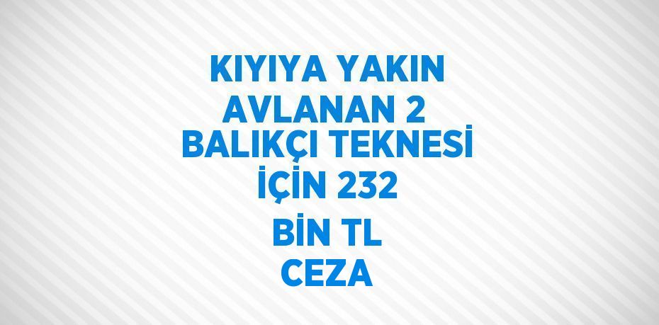 KIYIYA YAKIN AVLANAN 2 BALIKÇI TEKNESİ İÇİN 232 BİN TL CEZA