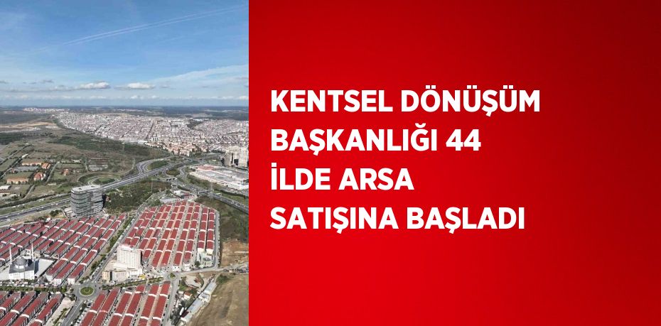 KENTSEL DÖNÜŞÜM BAŞKANLIĞI 44 İLDE ARSA SATIŞINA BAŞLADI