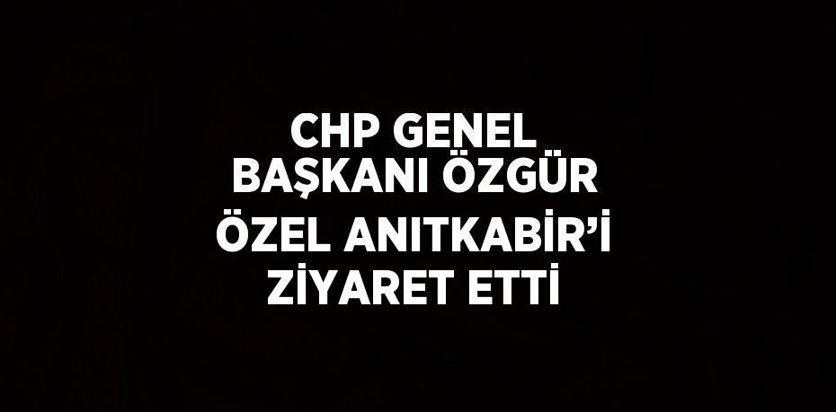 CHP GENEL BAŞKANI ÖZGÜR ÖZEL ANITKABİR’İ ZİYARET ETTİ