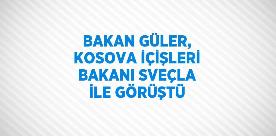 BAKAN GÜLER, KOSOVA İÇİŞLERİ BAKANI SVEÇLA İLE GÖRÜŞTÜ