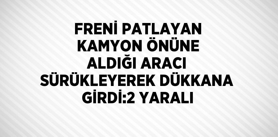 FRENİ PATLAYAN KAMYON ÖNÜNE ALDIĞI ARACI SÜRÜKLEYEREK DÜKKANA GİRDİ:2 YARALI