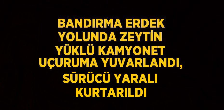 BANDIRMA ERDEK YOLUNDA ZEYTİN YÜKLÜ KAMYONET UÇURUMA YUVARLANDI, SÜRÜCÜ YARALI KURTARILDI