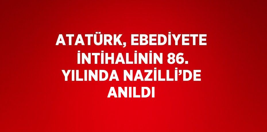 ATATÜRK, EBEDİYETE İNTİHALİNİN 86. YILINDA NAZİLLİ’DE ANILDI