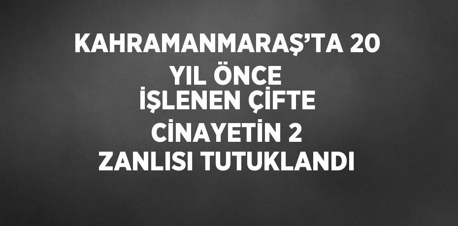 KAHRAMANMARAŞ’TA 20 YIL ÖNCE İŞLENEN ÇİFTE CİNAYETİN 2 ZANLISI TUTUKLANDI