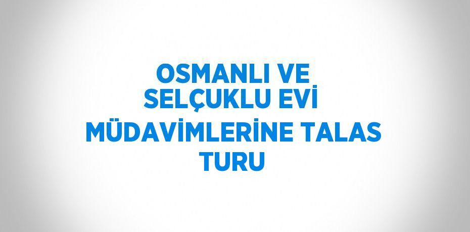 OSMANLI VE SELÇUKLU EVİ MÜDAVİMLERİNE TALAS TURU