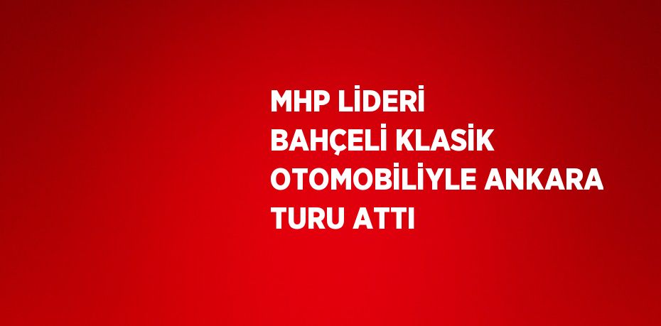 MHP LİDERİ BAHÇELİ KLASİK OTOMOBİLİYLE ANKARA TURU ATTI