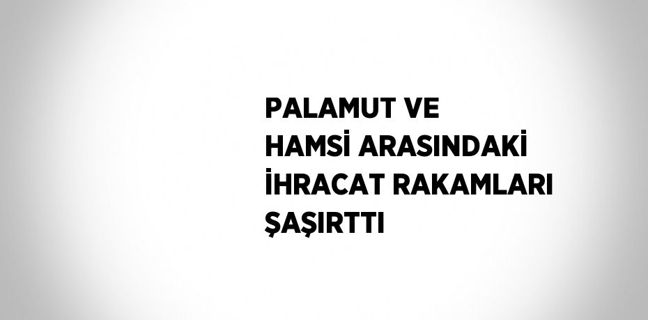 PALAMUT VE HAMSİ ARASINDAKİ İHRACAT RAKAMLARI ŞAŞIRTTI