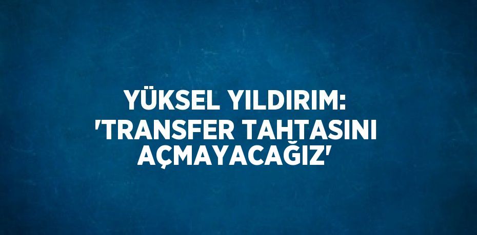 YÜKSEL YILDIRIM: 'TRANSFER TAHTASINI AÇMAYACAĞIZ'