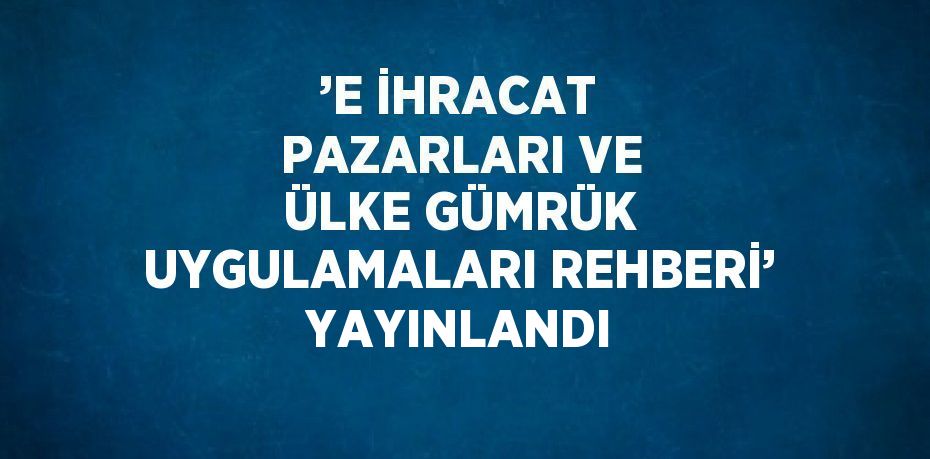 ’E İHRACAT PAZARLARI VE ÜLKE GÜMRÜK UYGULAMALARI REHBERİ’ YAYINLANDI