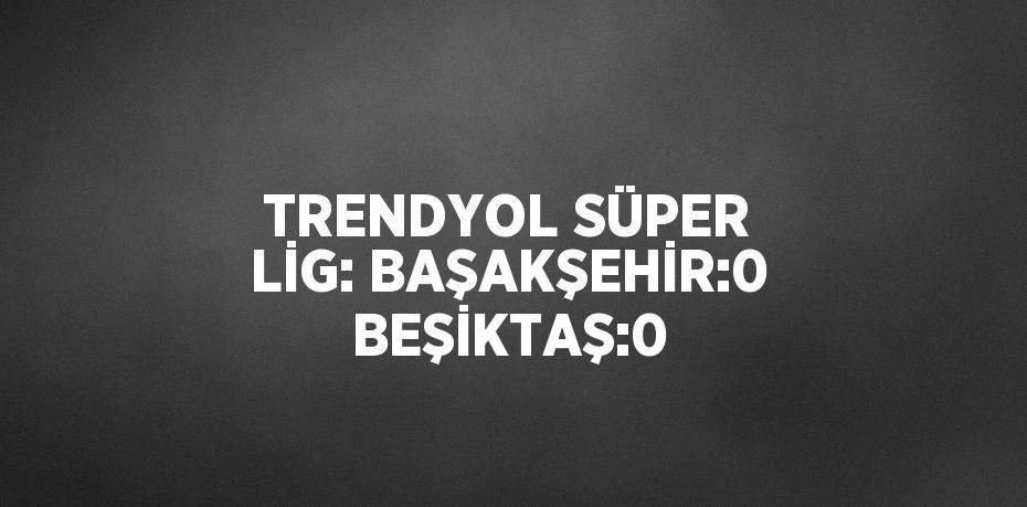 TRENDYOL SÜPER LİG: BAŞAKŞEHİR:0 BEŞİKTAŞ:0