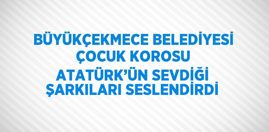 BÜYÜKÇEKMECE BELEDİYESİ ÇOCUK KOROSU ATATÜRK’ÜN SEVDİĞİ ŞARKILARI SESLENDİRDİ